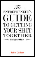 The Entrepreneur's Guide To Getting Your Shit Together (Volume 1) by John Carlton
